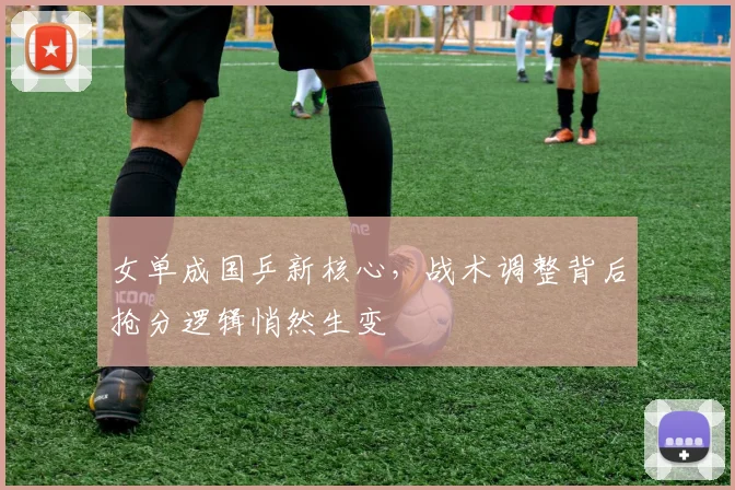 女单成国乒新核心，战术调整背后抢分逻辑悄然生变