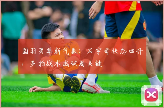 国羽男单新气象：石宇奇状态回升，多拍战术成破局关键