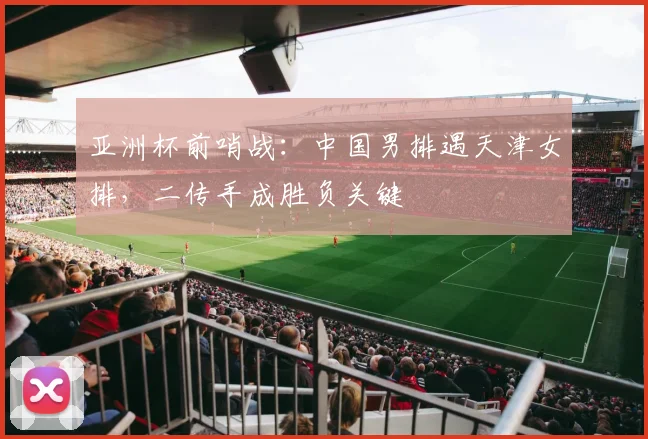 亚洲杯前哨战：中国男排遇天津女排，二传手成胜负关键