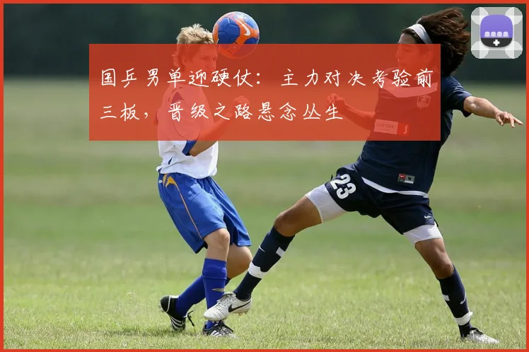 国乒男单迎硬仗：主力对决考验前三板，晋级之路悬念丛生