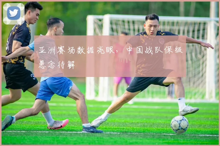 亚洲赛场数据亮眼，中国战队保级悬念待解