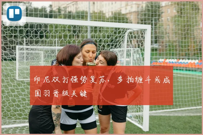 印尼双打强势复苏，多拍缠斗或成国羽晋级关键