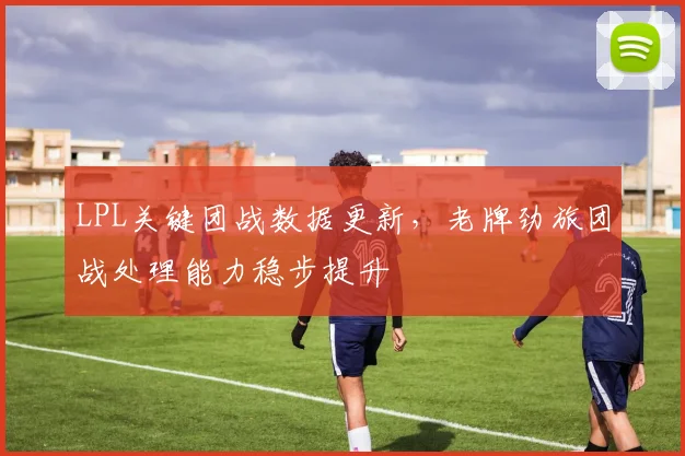 LPL关键团战数据更新，老牌劲旅团战处理能力稳步提升