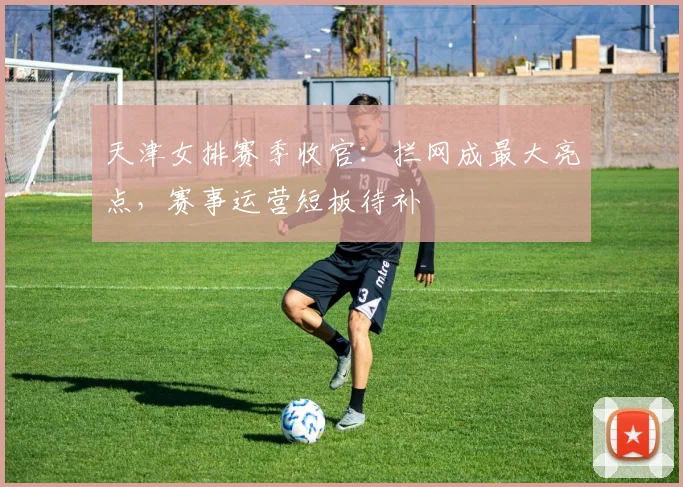 天津女排赛季收官：拦网成最大亮点，赛事运营短板待补