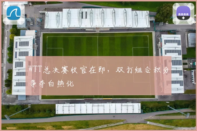 WTT总决赛收官在即，双打组合积分争夺白热化