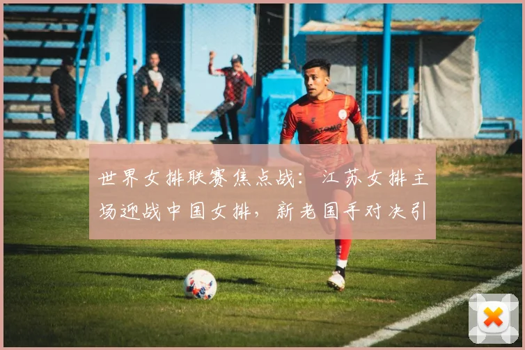 世界女排联赛焦点战：江苏女排主场迎战中国女排，新老国手对决引关注