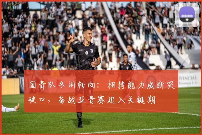 国青队冬训转向：相持能力成新突破口，备战亚青赛进入关键期
