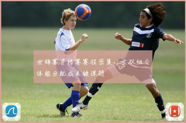 世锦赛资格赛赛程密集，女双组合体能分配成关键课题