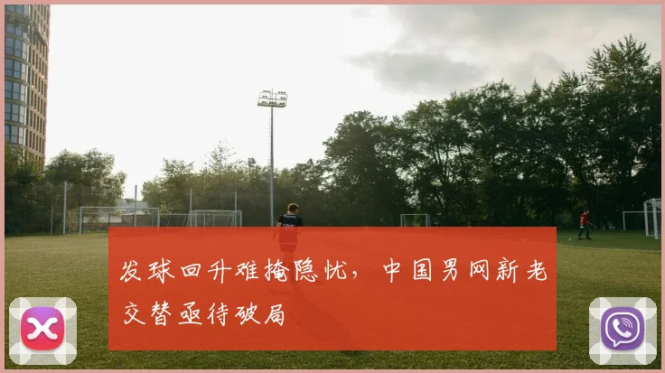 发球回升难掩隐忧，中国男网新老交替亟待破局