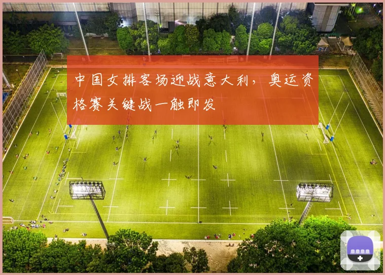 中国女排客场迎战意大利，奥运资格赛关键战一触即发