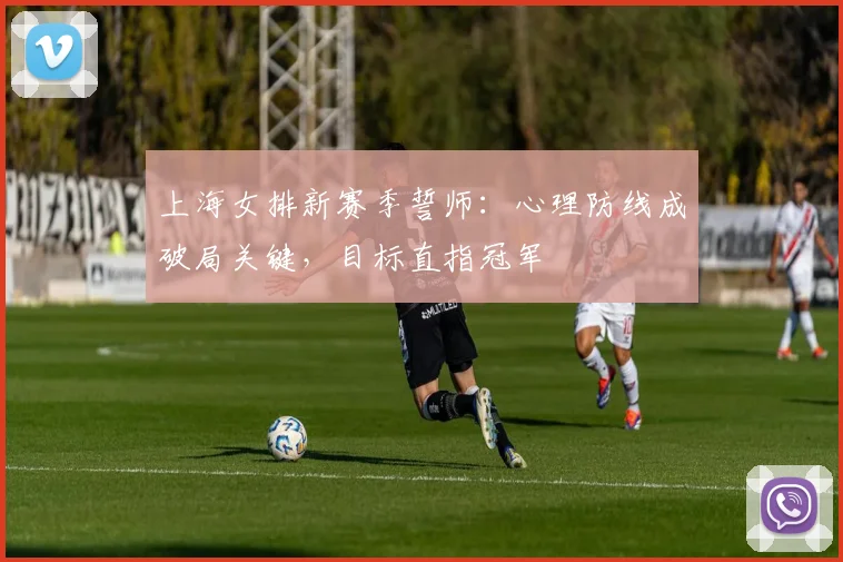 上海女排新赛季誓师：心理防线成破局关键，目标直指冠军