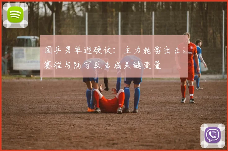 国乒男单迎硬仗：主力轮番出击，赛程与防守反击成关键变量
