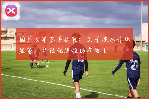 国乒女单赛季收官：反手技术升级显著，年轻化进程仍在路上