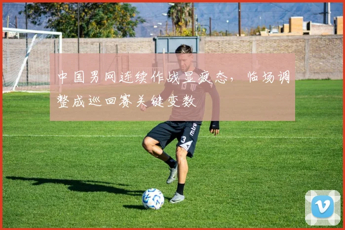 中国男网连续作战显疲态，临场调整成巡回赛关键变数