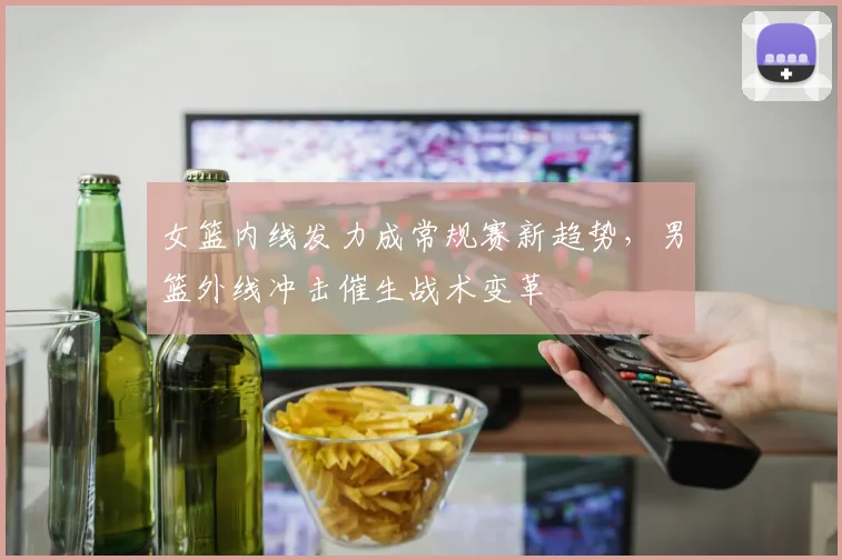 女篮内线发力成常规赛新趋势，男篮外线冲击催生战术变革