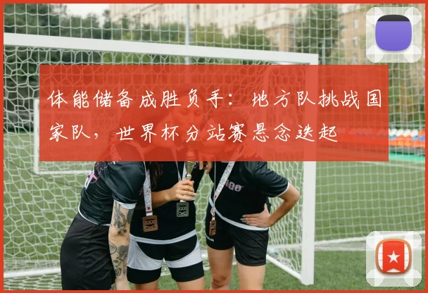 体能储备成胜负手：地方队挑战国家队，世界杯分站赛悬念迭起