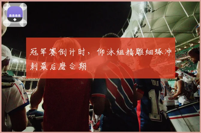 冠军赛倒计时，仰泳组精雕细琢冲刺最后磨合期