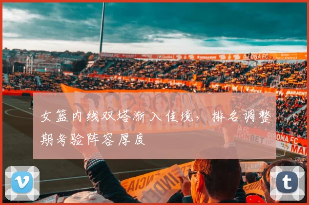 女篮内线双塔渐入佳境，排名调整期考验阵容厚度