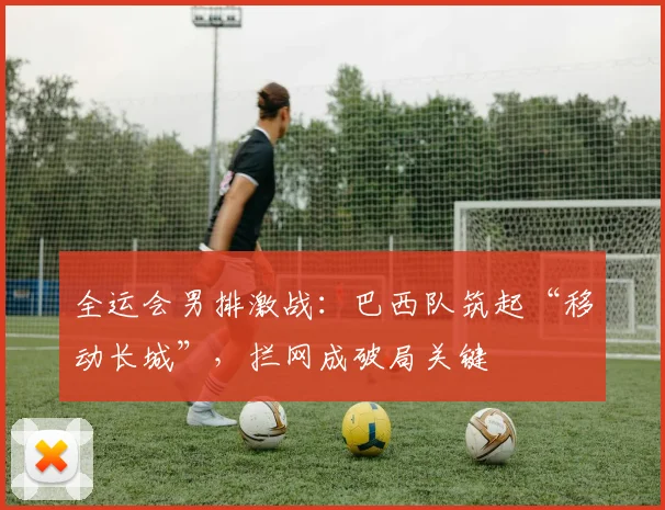 全运会男排激战：巴西队筑起“移动长城”，拦网成破局关键