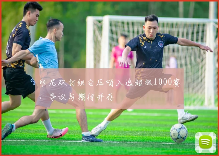 印尼双打组合压哨入选超级1000赛，争议与期待并存