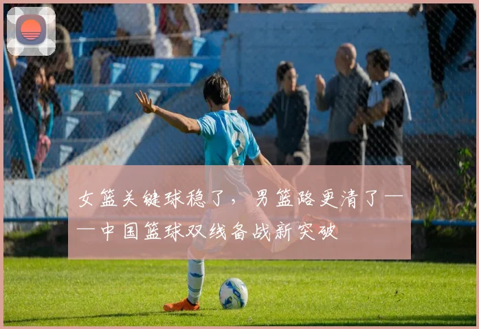 女篮关键球稳了，男篮路更清了——中国篮球双线备战新突破