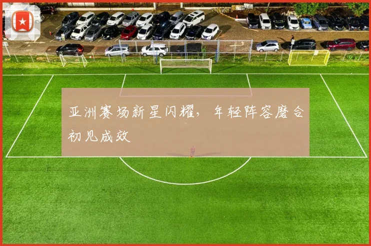 亚洲赛场新星闪耀，年轻阵容磨合初见成效