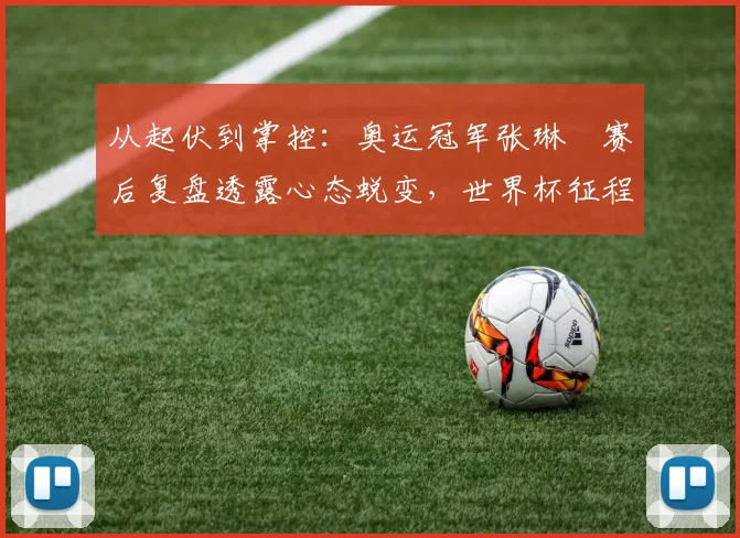 从起伏到掌控：奥运冠军张琳芃赛后复盘透露心态蜕变，世界杯征程愈发清晰