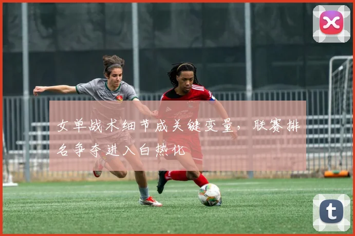 女单战术细节成关键变量，联赛排名争夺进入白热化