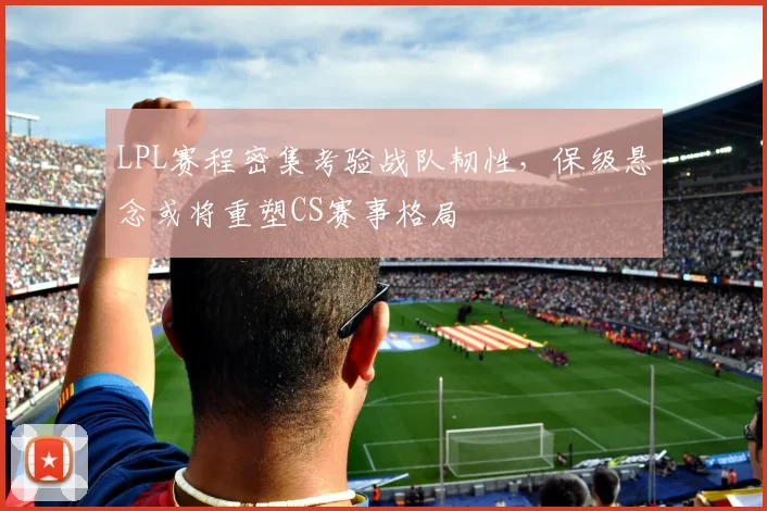LPL赛程密集考验战队韧性，保级悬念或将重塑CS赛事格局