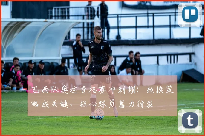 巴西队奥运资格赛冲刺期：轮换策略成关键，核心球员蓄力待发