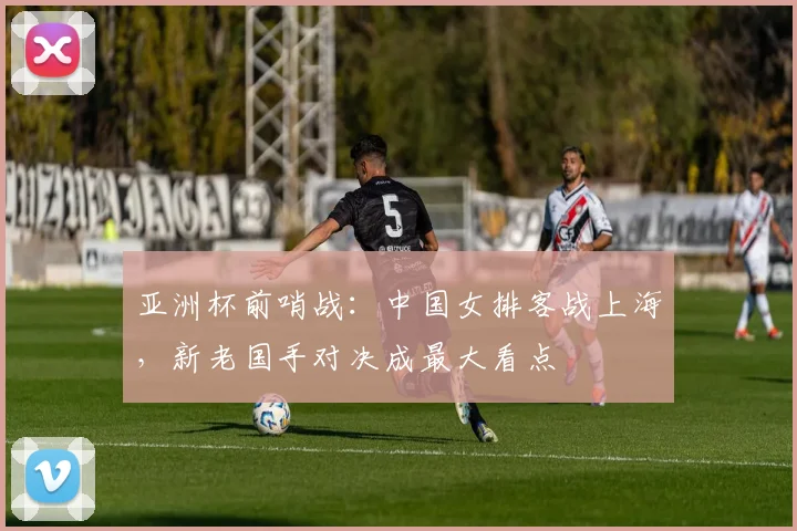 亚洲杯前哨战：中国女排客战上海，新老国手对决成最大看点