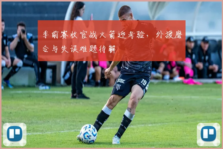 季前赛收官战火箭迎考验，外援磨合与失误难题待解