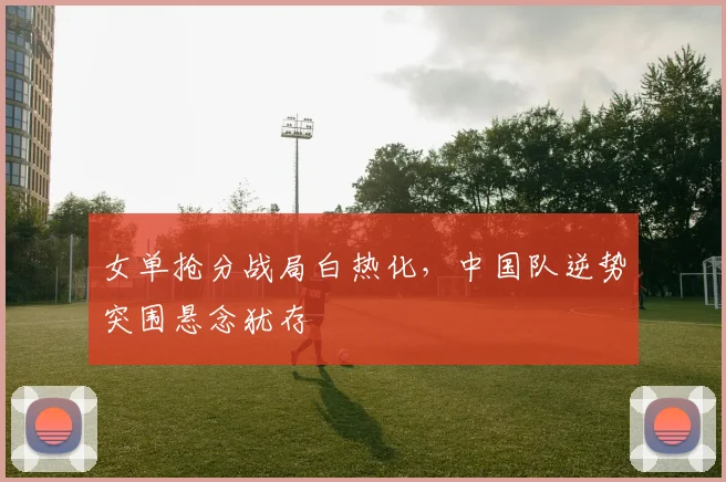 女单抢分战局白热化，中国队逆势突围悬念犹存