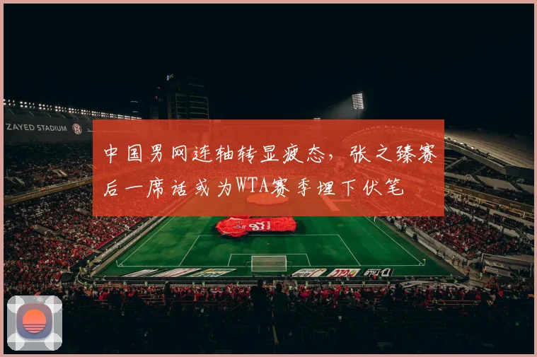 中国男网连轴转显疲态，张之臻赛后一席话或为WTA赛季埋下伏笔