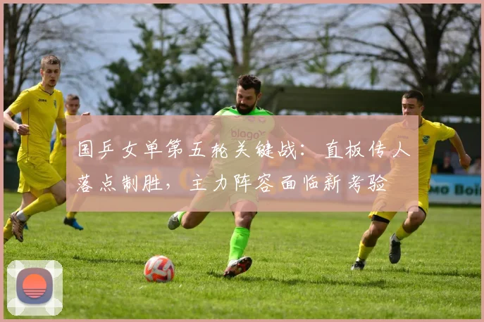 国乒女单第五轮关键战：直板传人落点制胜，主力阵容面临新考验