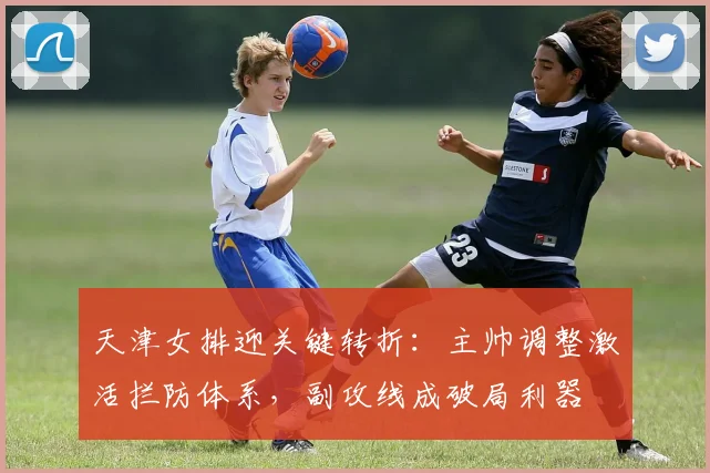 天津女排迎关键转折：主帅调整激活拦防体系，副攻线成破局利器
