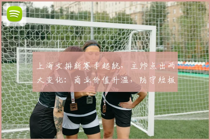 上海女排新赛季起航，主帅点出两大变化：商业价值升温，防守短板待补