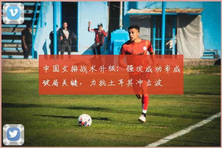 中国女排战术升级：强攻成功率成破局关键，力抗土耳其冲击波