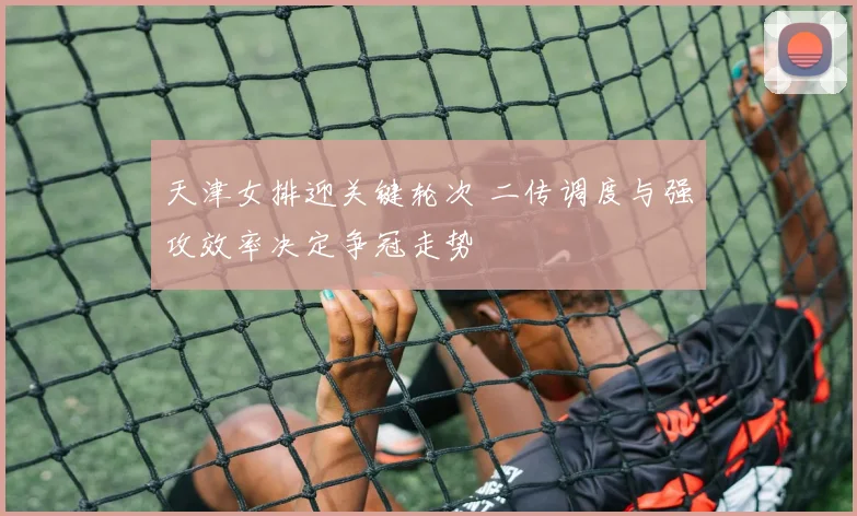 天津女排迎关键轮次 二传调度与强攻效率决定争冠走势