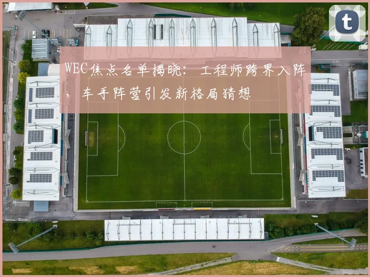 WEC焦点名单揭晓：工程师跨界入阵，车手阵营引发新格局猜想