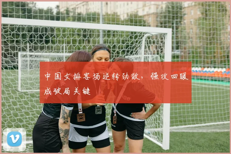 中国女排客场逆转劲敌，强攻回暖成破局关键