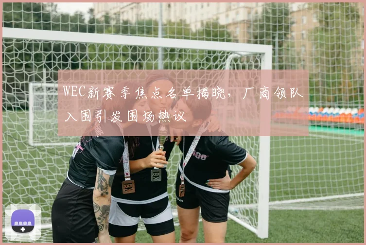 WEC新赛季焦点名单揭晓，厂商领队入围引发围场热议
