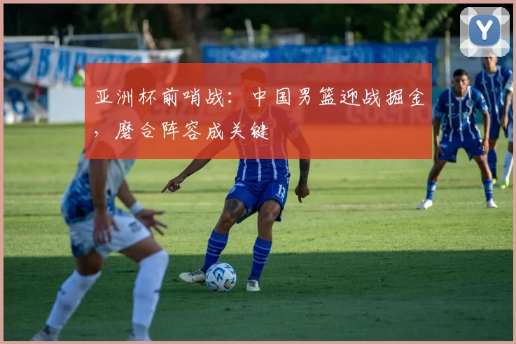 亚洲杯前哨战：中国男篮迎战掘金，磨合阵容成关键