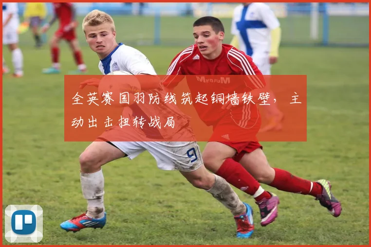 全英赛国羽防线筑起铜墙铁壁，主动出击扭转战局
