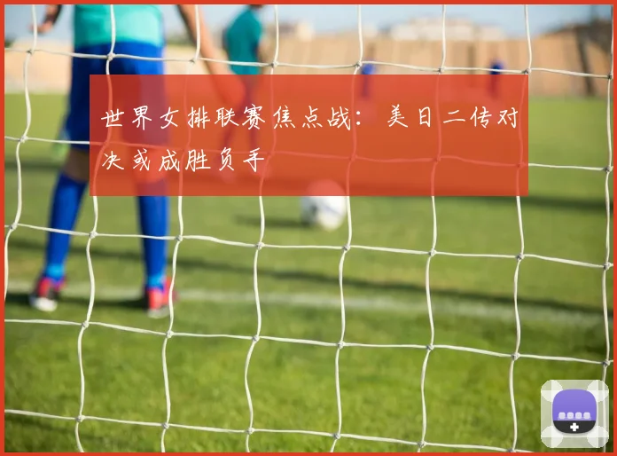 世界女排联赛焦点战：美日二传对决或成胜负手