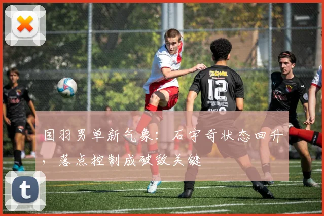 国羽男单新气象：石宇奇状态回升，落点控制成破敌关键