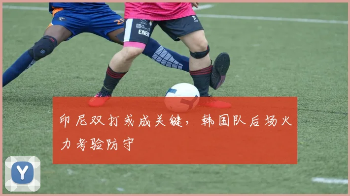印尼双打或成关键，韩国队后场火力考验防守
