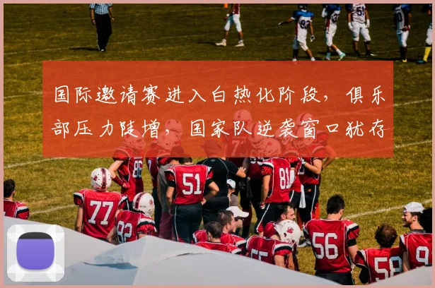 国际邀请赛进入白热化阶段，俱乐部压力陡增，国家队逆袭窗口犹存