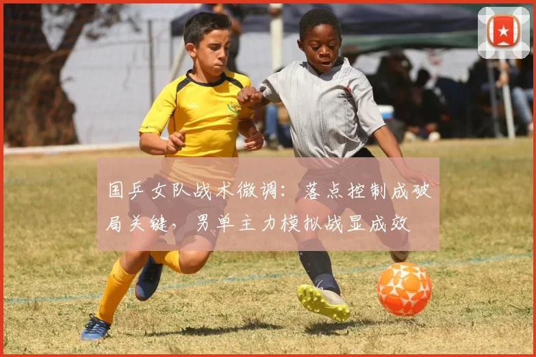 国乒女队战术微调：落点控制成破局关键，男单主力模拟战显成效