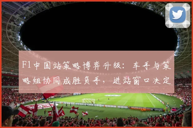 F1中国站策略博弈升级：车手与策略组协同成胜负手，进站窗口决定最终排名